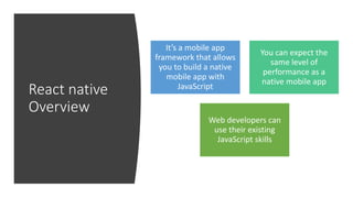 React native
Overview
It’s a mobile app
framework that allows
you to build a native
mobile app with
JavaScript
You can expect the
same level of
performance as a
native mobile app
Web developers can
use their existing
JavaScript skills
 