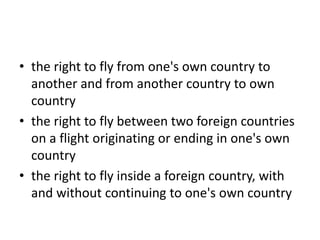 • the right to fly from one's own country to
another and from another country to own
country
• the right to fly between two foreign countries
on a flight originating or ending in one's own
country
• the right to fly inside a foreign country, with
and without continuing to one's own country
 