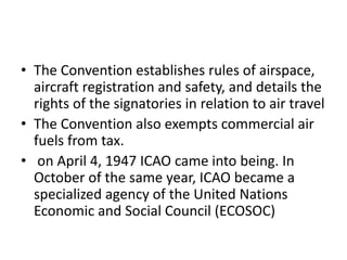 • The Convention establishes rules of airspace,
aircraft registration and safety, and details the
rights of the signatories in relation to air travel
• The Convention also exempts commercial air
fuels from tax.
• on April 4, 1947 ICAO came into being. In
October of the same year, ICAO became a
specialized agency of the United Nations
Economic and Social Council (ECOSOC)
 