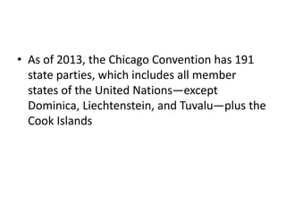 • As of 2013, the Chicago Convention has 191
state parties, which includes all member
states of the United Nations—except
Dominica, Liechtenstein, and Tuvalu—plus the
Cook Islands
 
