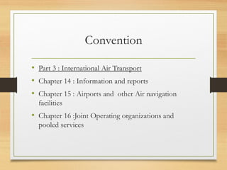 Convention
• Part 3 : International Air Transport
• Chapter 14 : Information and reports
• Chapter 15 : Airports and other Air navigation
facilities
• Chapter 16 :Joint Operating organizations and
pooled services
 