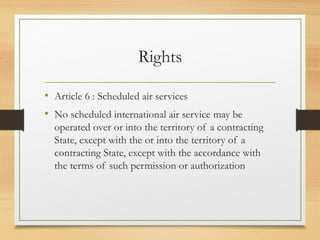 Rights
• Article 6 : Scheduled air services
• No scheduled international air service may be
operated over or into the territory of a contracting
State, except with the or into the territory of a
contracting State, except with the accordance with
the terms of such permission or authorization
 