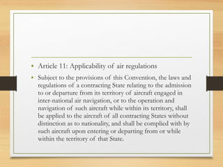 • Article 11: Applicability of air regulations
• Subject to the provisions of this Convention, the laws and
regulations of a contracting State relating to the admission
to or departure from its territory of aircraft engaged in
inter-national air navigation, or to the operation and
navigation of such aircraft while within its territory, shall
be applied to the aircraft of all contracting States without
distinction as to nationality, and shall be complied with by
such aircraft upon entering or departing from or while
within the territory of that State.
 