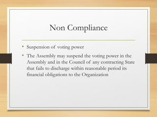 Non Compliance
• Suspension of voting power
• The Assembly may suspend the voting power in the
Assembly and in the Council of any contracting State
that fails to discharge within reasonable period its
financial obligations to the Organization
 