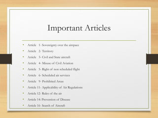 Important Articles
• Article 1- Sovereignty over the airspace
• Article 2- Territory
• Article 3- Civil and State aircraft
• Article 4- Misuse of Civil Aviation
• Article 5- Right of non scheduled flight
• Article 6- Scheduled air services
• Article 9- Prohibited Areas
• Article 11- Applicability of Air Regulations
• Article 12- Rules of the air
• Article 14: Prevention of Disease
• Article 16- Search of Aircraft
 