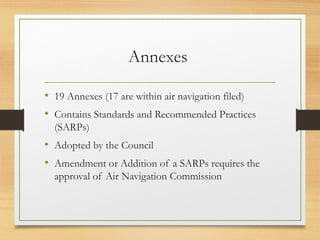Annexes
• 19 Annexes (17 are within air navigation filed)
• Contains Standards and Recommended Practices
(SARPs)
• Adopted by the Council
• Amendment or Addition of a SARPs requires the
approval of Air Navigation Commission
 