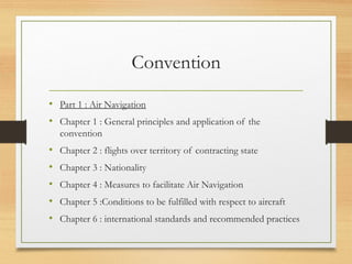 Convention
• Part 1 : Air Navigation
• Chapter 1 : General principles and application of the
convention
• Chapter 2 : flights over territory of contracting state
• Chapter 3 : Nationality
• Chapter 4 : Measures to facilitate Air Navigation
• Chapter 5 :Conditions to be fulfilled with respect to aircraft
• Chapter 6 : international standards and recommended practices
 