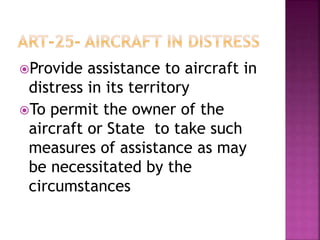 Provide assistance to aircraft in
distress in its territory
To permit the owner of the
aircraft or State to take such
measures of assistance as may
be necessitated by the
circumstances
 
