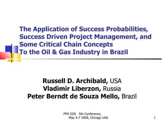 The Application of Success Probabilities, Success Driven Project Management, and Some Critical Chain Concepts To the Oil & Gas Industry in Brazil Russell D. Archibald,  USA Vladimir Liberzon,  Russia Peter Berndt de Souza Mello,  Brazil PMI COS  5th Conference,  May 4-7 2008, Chicago USA 