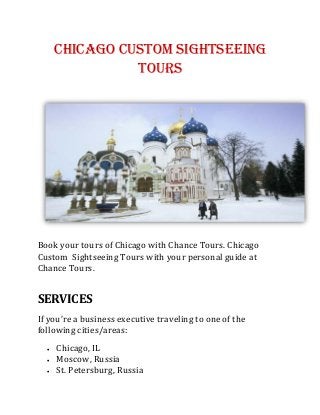 Chicago Custom Sightseeing
Tours
Book your tours of Chicago with Chance Tours. Chicago
Custom Sightseeing Tours with your personal guide at
Chance Tours.
SERVICES
If you’re a business executive traveling to one of the
following cities/areas:
 Chicago, IL
 Moscow, Russia
 St. Petersburg, Russia
 