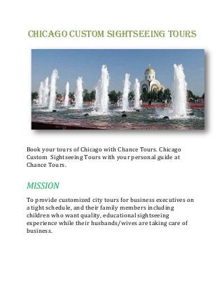 Chicago Custom Sightseeing Tours
Book your tours of Chicago with Chance Tours. Chicago
Custom Sightseeing Tours with your personal guide at
Chance Tours.
MISSION
To provide customized city tours for business executives on
a tight schedule, and their family members including
children who want quality, educational sightseeing
experience while their husbands/wives are taking care of
business.
 