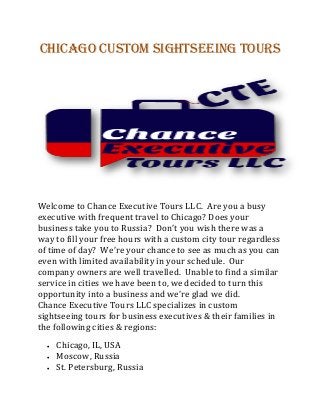 Chicago Custom Sightseeing Tours
Welcome to Chance Executive Tours LLC. Are you a busy
executive with frequent travel to Chicago? Does your
business take you to Russia? Don’t you wish there was a
way to fill your free hours with a custom city tour regardless
of time of day? We’re your chance to see as much as you can
even with limited availability in your schedule. Our
company owners are well travelled. Unable to find a similar
service in cities we have been to, we decided to turn this
opportunity into a business and we’re glad we did.
Chance Executive Tours LLC specializes in custom
sightseeing tours for business executives & their families in
the following cities & regions:
 Chicago, IL, USA
 Moscow, Russia
 St. Petersburg, Russia
 