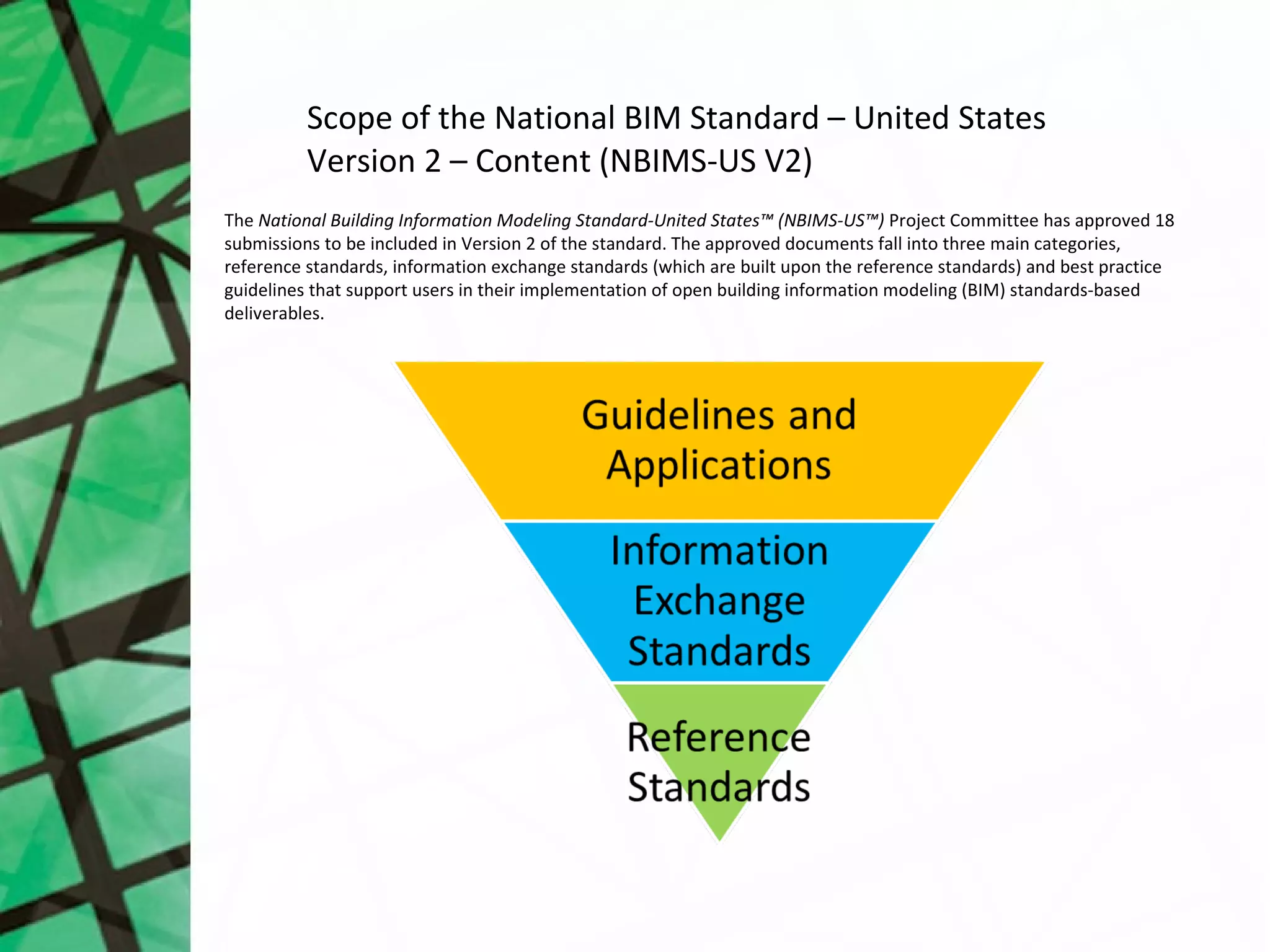 Scope of the National BIM Standard – United States
          Version 2 – Content (NBIMS-US V2)
The National Building Information Modeling Standard-United States™ (NBIMS-US™) Project Committee has approved 18
submissions to be included in Version 2 of the standard. The approved documents fall into three main categories,
reference standards, information exchange standards (which are built upon the reference standards) and best practice
guidelines that support users in their implementation of open building information modeling (BIM) standards-based
deliverables.
 