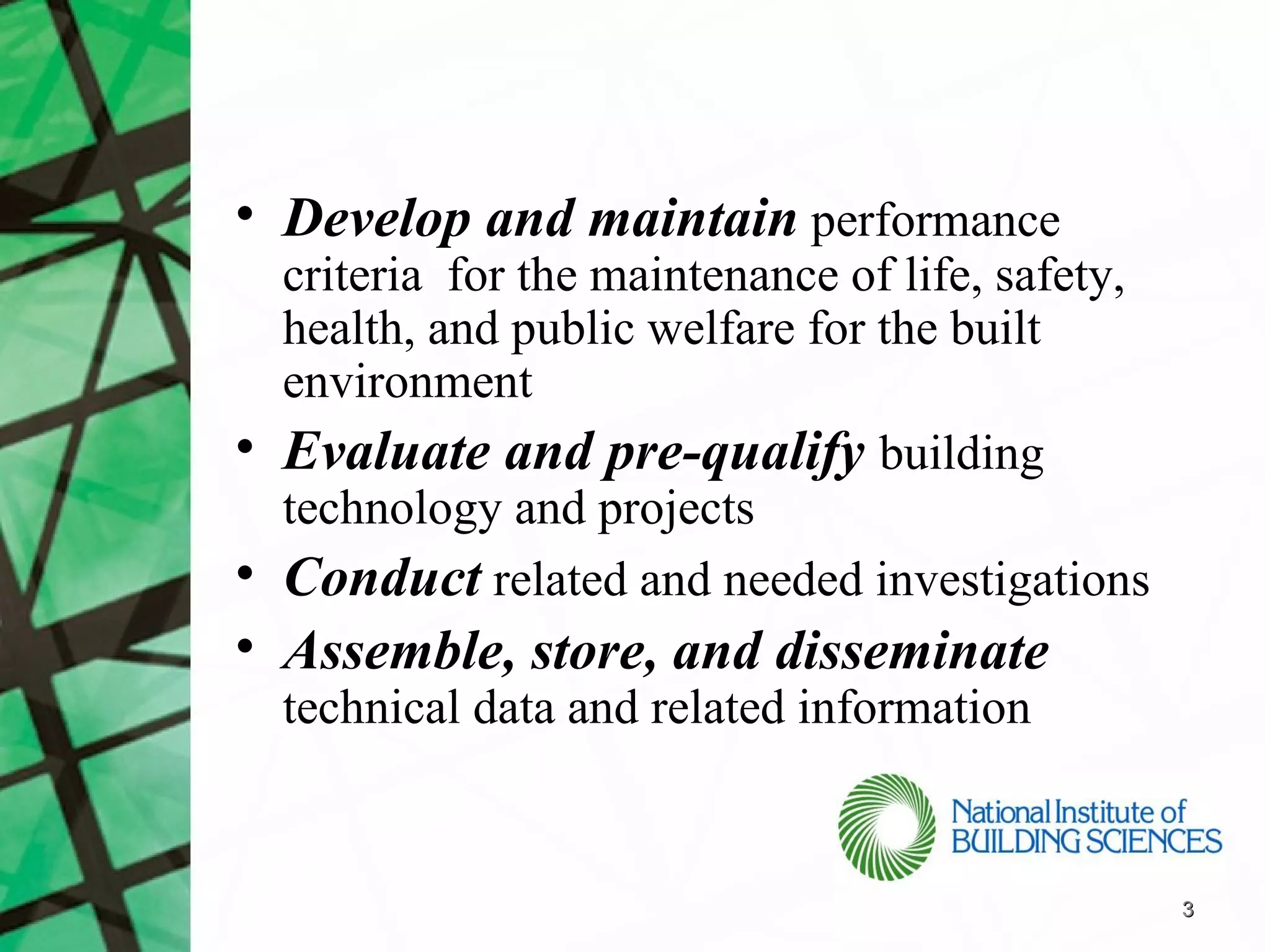 • Develop and maintain performance
  criteria for the maintenance of life, safety,
  health, and public welfare for the built
  environment
• Evaluate and pre-qualify building
  technology and projects
• Conduct related and needed investigations
• Assemble, store, and disseminate
  technical data and related information


                                                  3
 
