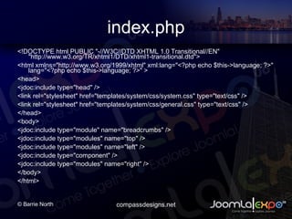 index.php <!DOCTYPE html PUBLIC &quot;-//W3C//DTD XHTML 1.0 Transitional//EN&quot; &quot;http://www.w3.org/TR/xhtml1/DTD/xhtml1-transitional.dtd&quot;> <html xmlns=&quot;http://www.w3.org/1999/xhtml&quot; xml:lang=&quot;<?php echo $this->language; ?>&quot; lang=&quot;<?php echo $this->language; ?>&quot; > <head> <jdoc:include type=&quot;head&quot; /> <link rel=&quot;stylesheet&quot; href=&quot;templates/system/css/system.css&quot; type=&quot;text/css&quot; /> <link rel=&quot;stylesheet&quot; href=&quot;templates/system/css/general.css&quot; type=&quot;text/css&quot; /> </head> <body>  <jdoc:include type=&quot;module&quot; name=&quot;breadcrumbs&quot; /> <jdoc:include type=&quot;modules&quot; name=&quot;top&quot; /> <jdoc:include type=&quot;modules&quot; name=&quot;left&quot; /> <jdoc:include type=&quot;component&quot; /> <jdoc:include type=&quot;modules&quot; name=&quot;right&quot; /> </body> </html> 