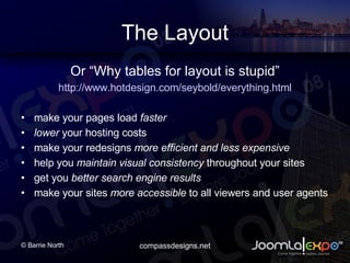 The Layout Or Why tables for layout is stupid http://www.hotdesign.com/seybold/everything.html make your pages load  faster   lower  your hosting costs  make your redesigns  more efficient and less expensive   help you  maintain visual consistency  throughout your sites get you  better search engine results make your sites  more accessible  to all viewers and user agents 