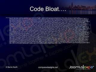 Code Bloat. <table summary=&quot;a unholy mess&quot; border=&quot;0&quot; cellspacing=&quot;0&quot; cellpadding=&quot;0&quot;> <tr> <td colspan=&quot;9&quot; width=&quot;553&quot; height=&quot;1&quot; background=&quot;images/1dot.gif&quot;><img src=/slideshow/chicago-expo-creating-a-pure-css-template-in-joomla-15/418316/&quot;images/spacer.gif&quot; alt=&quot;&quot; height=&quot;1&quot; width=&quot;1&quot; /></td> </tr> <tr> <td rowspan=&quot;3&quot; width=&quot;1&quot; background=&quot;images/1dot.gif&quot;><img src=/slideshow/chicago-expo-creating-a-pure-css-template-in-joomla-15/418316/&quot;images/spacer.gif&quot; alt=&quot;&quot; height=&quot;1&quot; width=&quot;1&quot; /></td> <td width=&quot;11&quot; height=&quot;10&quot;><img src=/slideshow/chicago-expo-creating-a-pure-css-template-in-joomla-15/418316/&quot;images/spacer.gif&quot; alt=&quot;&quot; height=&quot;9&quot; width=&quot;11&quot; /></td> <td width=&quot;150&quot; height=&quot;10&quot;><img src=/slideshow/chicago-expo-creating-a-pure-css-template-in-joomla-15/418316/&quot;images/spacer.gif&quot; alt=&quot;&quot; height=&quot;10&quot; width=&quot;150&quot; /></td> <td width=&quot;20&quot; height=&quot;10&quot;><img src=/slideshow/chicago-expo-creating-a-pure-css-template-in-joomla-15/418316/&quot;images/spacer.gif&quot; alt=&quot;&quot; height=&quot;10&quot; width=&quot;20&quot; /></td> <td rowspan=&quot;3&quot; width=&quot;1&quot; background=&quot;images/1dot.gif&quot;><img src=/slideshow/chicago-expo-creating-a-pure-css-template-in-joomla-15/418316/&quot;images/spacer.gif&quot; alt=&quot;&quot; height=&quot;1&quot; width=&quot;1&quot; /></td> <td width=&quot;11&quot; height=&quot;10&quot;><img src=/slideshow/chicago-expo-creating-a-pure-css-template-in-joomla-15/418316/&quot;images/spacer.gif&quot; alt=&quot;&quot; height=&quot;10&quot; width=&quot;11&quot; /></td> <td width=&quot;338&quot; height=&quot;10&quot;><img src=/slideshow/chicago-expo-creating-a-pure-css-template-in-joomla-15/418316/&quot;images/spacer.gif&quot; alt=&quot;&quot; height=&quot;10&quot; width=&quot;338&quot; /></td> <td width=&quot;20&quot; height=&quot;10&quot;><img src=/slideshow/chicago-expo-creating-a-pure-css-template-in-joomla-15/418316/&quot;images/spacer.gif&quot; alt=&quot;&quot; height=&quot;10&quot; width=&quot;20&quot; /></td> <td rowspan=&quot;3&quot; width=&quot;1&quot; background=&quot;images/1dot.gif&quot;><img src=/slideshow/chicago-expo-creating-a-pure-css-template-in-joomla-15/418316/&quot;images/spacer.gif&quot; alt=&quot;&quot; height=&quot;1&quot; width=&quot;1&quot; /></td> </tr> <tr valign=&quot;top&quot;> <td width=&quot;11&quot;><img src=/slideshow/chicago-expo-creating-a-pure-css-template-in-joomla-15/418316/&quot;images/spacer.gif&quot; alt=&quot;&quot; height=&quot;10&quot; width=&quot;11&quot; /></td> <td width=&quot;150&quot;>Lorem ipsum dolor sit amet, consectetuer adipiscing elit.</td> <td width=&quot;20&quot;><img src=/slideshow/chicago-expo-creating-a-pure-css-template-in-joomla-15/418316/&quot;images/spacer.gif&quot; alt=&quot;&quot; height=&quot;10&quot; width=&quot;11&quot; /></td> <td width=&quot;11&quot;><img src=/slideshow/chicago-expo-creating-a-pure-css-template-in-joomla-15/418316/&quot;images/spacer.gif&quot; alt=&quot;&quot; height=&quot;10&quot; width=&quot;11&quot; /></td> <td width=&quot;338&quot;>Sed diam nonummy nibh euismod tincidunt ut laoreet dolore magna aliquam erat volutpat. Ut wisi enim ad minim veniam, quis nostrud exerci tation ullamcorper.</td> <td width=&quot;20&quot;><img src=/slideshow/chicago-expo-creating-a-pure-css-template-in-joomla-15/418316/&quot;images/spacer.gif&quot; alt=&quot;&quot; height=&quot;10&quot; width=&quot;11&quot; /></td> </tr> <tr> <td width=&quot;11&quot; height=&quot;20&quot;><img src=/slideshow/chicago-expo-creating-a-pure-css-template-in-joomla-15/418316/&quot;images/spacer.gif&quot; alt=&quot;&quot; height=&quot;10&quot; width=&quot;11&quot; /></td> <td width=&quot;150&quot; height=&quot;20&quot;><img src=/slideshow/chicago-expo-creating-a-pure-css-template-in-joomla-15/418316/&quot;images/spacer.gif&quot; alt=&quot;&quot; height=&quot;10&quot; width=&quot;150&quot; /></td> <td width=&quot;20&quot; height=&quot;20&quot;><img src=/slideshow/chicago-expo-creating-a-pure-css-template-in-joomla-15/418316/&quot;images/spacer.gif&quot; alt=&quot;&quot; height=&quot;10&quot; width=&quot;11&quot; /></td> <td width=&quot;11&quot; height=&quot;20&quot;><img src=/slideshow/chicago-expo-creating-a-pure-css-template-in-joomla-15/418316/&quot;images/spacer.gif&quot; alt=&quot;&quot; height=&quot;10&quot; width=&quot;11&quot; /></td> <td width=&quot;338&quot; height=&quot;20&quot;><img src=/slideshow/chicago-expo-creating-a-pure-css-template-in-joomla-15/418316/&quot;images/spacer.gif&quot; alt=&quot;&quot; height=&quot;10&quot; width=&quot;338&quot; /></td> <td width=&quot;20&quot; height=&quot;20&quot;><img src=/slideshow/chicago-expo-creating-a-pure-css-template-in-joomla-15/418316/&quot;images/spacer.gif&quot; alt=&quot;&quot; height=&quot;10&quot; width=&quot;11&quot; /></td> </tr> <tr> <td colspan=&quot;9&quot; width=&quot;553&quot; height=&quot;1&quot; background=&quot;images/1dot.gif&quot;><img src=/slideshow/chicago-expo-creating-a-pure-css-template-in-joomla-15/418316/&quot;images/spacer.gif&quot; alt=&quot;&quot; height=&quot;1&quot; width=&quot;1&quot; /></td> </tr> <tr> <td rowspan=&quot;3&quot; width=&quot;1&quot; background=&quot;images/1dot.gif&quot;><img src=/slideshow/chicago-expo-creating-a-pure-css-template-in-joomla-15/418316/&quot;images/spacer.gif&quot; alt=&quot;&quot; height=&quot;1&quot; width=&quot;1&quot; /></td> <td width=&quot;11&quot; height=&quot;10&quot;><img src=/slideshow/chicago-expo-creating-a-pure-css-template-in-joomla-15/418316/&quot;images/spacer.gif&quot; alt=&quot;&quot; height=&quot;10&quot; width=&quot;11&quot; /></td> <td width=&quot;150&quot; height=&quot;10&quot;><img src=/slideshow/chicago-expo-creating-a-pure-css-template-in-joomla-15/418316/&quot;images/spacer.gif&quot; alt=&quot;&quot; height=&quot;10&quot; width=&quot;150&quot; /></td> <td width=&quot;20&quot; height=&quot;10&quot;><img src=/slideshow/chicago-expo-creating-a-pure-css-template-in-joomla-15/418316/&quot;images/spacer.gif&quot; alt=&quot;&quot; height=&quot;10&quot; width=&quot;11&quot; /></td> <td rowspan=&quot;3&quot; width=&quot;1&quot; background=&quot;images/1dot.gif&quot;><img src=/slideshow/chicago-expo-creating-a-pure-css-template-in-joomla-15/418316/&quot;images/spacer.gif&quot; alt=&quot;&quot; height=&quot;1&quot; width=&quot;1&quot; /></td> <td width=&quot;11&quot; height=&quot;10&quot;><img src=/slideshow/chicago-expo-creating-a-pure-css-template-in-joomla-15/418316/&quot;images/spacer.gif&quot; alt=&quot;&quot; height=&quot;10&quot; width=&quot;11&quot; /></td> <td width=&quot;338&quot; height=&quot;10&quot;><img src=/slideshow/chicago-expo-creating-a-pure-css-template-in-joomla-15/418316/&quot;images/spacer.gif&quot; alt=&quot;&quot; height=&quot;10&quot; width=&quot;338&quot; /></td> <td width=&quot;20&quot; height=&quot;10&quot;><img src=/slideshow/chicago-expo-creating-a-pure-css-template-in-joomla-15/418316/&quot;images/spacer.gif&quot; alt=&quot;&quot; height=&quot;10&quot; width=&quot;11&quot; /></td> <td rowspan=&quot;3&quot; width=&quot;1&quot; background=&quot;images/1dot.gif&quot;><img src=/slideshow/chicago-expo-creating-a-pure-css-template-in-joomla-15/418316/&quot;images/spacer.gif&quot; alt=&quot;&quot; height=&quot;1&quot; width=&quot;1&quot; /></td> </tr> <tr valign=&quot;top&quot;> <td width=&quot;11&quot;><img src=/slideshow/chicago-expo-creating-a-pure-css-template-in-joomla-15/418316/&quot;images/spacer.gif&quot; alt=&quot;&quot; height=&quot;10&quot; width=&quot;11&quot; /></td> <td width=&quot;150&quot;>Suscipit lobortis nisl ut aliquip ex ea commodo consequat.</td> <td width=&quot;20&quot;><img src=/slideshow/chicago-expo-creating-a-pure-css-template-in-joomla-15/418316/&quot;images/spacer.gif&quot; alt=&quot;&quot; height=&quot;10&quot; width=&quot;11&quot; /></td> <td width=&quot;11&quot;><img src=/slideshow/chicago-expo-creating-a-pure-css-template-in-joomla-15/418316/&quot;images/spacer.gif&quot; alt=&quot;&quot; height=&quot;10&quot; width=&quot;11&quot; /></td> <td width=&quot;338&quot;>Duis autem vel eum iriure dolor in hendrerit in vulputate velit esse molestie consequat, vel illum dolore eu feugiat nulla facilisis. <table summary=&quot;list&quot; width=&quot;338&quot; border=&quot;0&quot; cellspacing=&quot;0&quot; cellpadding=&quot;0&quot;> <tr> <td width=&quot;10&quot; height=&quot;10&quot;><img src=/slideshow/chicago-expo-creating-a-pure-css-template-in-joomla-15/418316/&quot;images/spacer.gif&quot; alt=&quot;&quot; height=&quot;10&quot; width=&quot;10&quot; /></td> <td width=&quot;328&quot; height=&quot;10&quot;><img src=/slideshow/chicago-expo-creating-a-pure-css-template-in-joomla-15/418316/&quot;images/spacer.gif&quot; alt=&quot;&quot; height=&quot;10&quot; width=&quot;328&quot; /></td> </tr> <tr valign=&quot;top&quot;> <td width=&quot;10&quot;>&#x2022;</td> <td width=&quot;328&quot;>At vero eros et accumsan et iusto odio dignissim qui blandit</td> </tr> <tr> <td width=&quot;10&quot; height=&quot;10&quot;><img src=/slideshow/chicago-expo-creating-a-pure-css-template-in-joomla-15/418316/&quot;images/spacer.gif&quot; alt=&quot;&quot; height=&quot;10&quot; width=&quot;10&quot; /></td> <td width=&quot;328&quot; height=&quot;10&quot;><img src=/slideshow/chicago-expo-creating-a-pure-css-template-in-joomla-15/418316/&quot;images/spacer.gif&quot; alt=&quot;&quot; height=&quot;10&quot; width=&quot;328&quot; /></td> </tr> <tr valign=&quot;top&quot;> <td width=&quot;10&quot;>&#x2022;</td> <td width=&quot;328&quot;>Praesent luptatum zzril delenit augue duis dolore te feugait nulla facilisi.</td> </tr> </table> </td> <td width=&quot;20&quot;><img src=/slideshow/chicago-expo-creating-a-pure-css-template-in-joomla-15/418316/&quot;images/spacer.gif&quot; alt=&quot;&quot; height=&quot;10&quot; width=&quot;11&quot; /></td> </tr> <tr> <td width=&quot;11&quot; height=&quot;20&quot;><img src=/slideshow/chicago-expo-creating-a-pure-css-template-in-joomla-15/418316/&quot;images/spacer.gif&quot; alt=&quot;&quot; height=&quot;10&quot; width=&quot;11&quot; /></td> <td width=&quot;150&quot; height=&quot;20&quot;><img src=/slideshow/chicago-expo-creating-a-pure-css-template-in-joomla-15/418316/&quot;images/spacer.gif&quot; alt=&quot;&quot; height=&quot;10&quot; width=&quot;150&quot; /></td> <td width=&quot;20&quot; height=&quot;20&quot;><img src=/slideshow/chicago-expo-creating-a-pure-css-template-in-joomla-15/418316/&quot;images/spacer.gif&quot; alt=&quot;&quot; height=&quot;10&quot; width=&quot;11&quot; /></td> <td width=&quot;11&quot; height=&quot;20&quot;><img src=/slideshow/chicago-expo-creating-a-pure-css-template-in-joomla-15/418316/&quot;images/spacer.gif&quot; alt=&quot;&quot; height=&quot;10&quot; width=&quot;11&quot; /></td> <td width=&quot;338&quot; height=&quot;20&quot;><img src=/slideshow/chicago-expo-creating-a-pure-css-template-in-joomla-15/418316/&quot;images/spacer.gif&quot; alt=&quot;&quot; height=&quot;10&quot; width=&quot;338&quot; /></td> <td width=&quot;20&quot; height=&quot;20&quot;><img src=/slideshow/chicago-expo-creating-a-pure-css-template-in-joomla-15/418316/&quot;images/spacer.gif&quot; alt=&quot;&quot; height=&quot;10&quot; width=&quot;11&quot; /></td> </tr> <tr> <td colspan=&quot;9&quot; width=&quot;553&quot; height=&quot;1&quot; background=&quot;images/1dot.gif&quot;><img src=/slideshow/chicago-expo-creating-a-pure-css-template-in-joomla-15/418316/&quot;images/spacer.gif&quot; alt=&quot;&quot; height=&quot;1&quot; width=&quot;1&quot; /></td> </tr> <tr> <td rowspan=&quot;3&quot; width=&quot;1&quot; background=&quot;images/1dot.gif&quot;><img src=/slideshow/chicago-expo-creating-a-pure-css-template-in-joomla-15/418316/&quot;images/spacer.gif&quot; alt=&quot;&quot; height=&quot;1&quot; width=&quot;1&quot; /></td> <td width=&quot;11&quot; height=&quot;10&quot;><img src=/slideshow/chicago-expo-creating-a-pure-css-template-in-joomla-15/418316/&quot;images/spacer.gif&quot; alt=&quot;&quot; height=&quot;10&quot; width=&quot;11&quot; /></td> <td width=&quot;150&quot; height=&quot;10&quot;><img src=/slideshow/chicago-expo-creating-a-pure-css-template-in-joomla-15/418316/&quot;images/spacer.gif&quot; alt=&quot;&quot; height=&quot;10&quot; width=&quot;150&quot; /></td> <td width=&quot;20&quot; height=&quot;10&quot;><img src=/slideshow/chicago-expo-creating-a-pure-css-template-in-joomla-15/418316/&quot;images/spacer.gif&quot; alt=&quot;&quot; height=&quot;10&quot; width=&quot;11&quot; /></td> <td rowspan=&quot;3&quot; width=&quot;1&quot; background=&quot;images/1dot.gif&quot;><img src=/slideshow/chicago-expo-creating-a-pure-css-template-in-joomla-15/418316/&quot;images/spacer.gif&quot; alt=&quot;&quot; height=&quot;1&quot; width=&quot;1&quot; /></td> <td width=&quot;11&quot; height=&quot;10&quot;><img src=/slideshow/chicago-expo-creating-a-pure-css-template-in-joomla-15/418316/&quot;images/spacer.gif&quot; alt=&quot;&quot; height=&quot;10&quot; width=&quot;11&quot; /></td> <td width=&quot;338&quot; height=&quot;10&quot;><img src=/slideshow/chicago-expo-creating-a-pure-css-template-in-joomla-15/418316/&quot;images/spacer.gif&quot; alt=&quot;&quot; height=&quot;10&quot; width=&quot;338&quot; /></td> <td width=&quot;20&quot; height=&quot;10&quot;><img src=/slideshow/chicago-expo-creating-a-pure-css-template-in-joomla-15/418316/&quot;images/spacer.gif&quot; alt=&quot;&quot; height=&quot;10&quot; width=&quot;11&quot; /></td> <td rowspan=&quot;3&quot; width=&quot;1&quot; background=&quot;images/1dot.gif&quot;><img src=/slideshow/chicago-expo-creating-a-pure-css-template-in-joomla-15/418316/&quot;images/spacer.gif&quot; alt=&quot;&quot; height=&quot;1&quot; width=&quot;1&quot; /></td> </tr> <tr valign=&quot;top&quot;> <td width=&quot;11&quot;><img src=/slideshow/chicago-expo-creating-a-pure-css-template-in-joomla-15/418316/&quot;images/spacer.gif&quot; alt=&quot;&quot; height=&quot;10&quot; width=&quot;11&quot; /></td> <td width=&quot;150&quot;>Qui blandit praesent luptatum zzril delenit augue duis dolore te feugait nulla facilisi.</td> <td width=&quot;20&quot;><img src=/slideshow/chicago-expo-creating-a-pure-css-template-in-joomla-15/418316/&quot;images/spacer.gif&quot; alt=&quot;&quot; height=&quot;10&quot; width=&quot;11&quot; /></td> <td width=&quot;11&quot;><img src=/slideshow/chicago-expo-creating-a-pure-css-template-in-joomla-15/418316/&quot;images/spacer.gif&quot; alt=&quot;&quot; height=&quot;10&quot; width=&quot;11&quot; /></td> <td width=&quot;338&quot;>Diam nonummy nibh euismod tincidunt ut laoreet dolore magna aliquam erat volutpat. <table summary=&quot;list&quot; width=&quot;338&quot; border=&quot;0&quot; cellspacing=&quot;0&quot; cellpadding=&quot;0&quot;> <tr> <td width=&quot;10&quot; height=&quot;10&quot;><img src=/slideshow/chicago-expo-creating-a-pure-css-template-in-joomla-15/418316/&quot;images/spacer.gif&quot; alt=&quot;&quot; height=&quot;10&quot; width=&quot;10&quot; /></td> <td width=&quot;328&quot; height=&quot;10&quot;><img src=/slideshow/chicago-expo-creating-a-pure-css-template-in-joomla-15/418316/&quot;images/spacer.gif&quot; alt=&quot;&quot; height=&quot;10&quot; width=&quot;328&quot; /></td> </tr> <tr valign=&quot;top&quot;> <td width=&quot;10&quot;>&#x2022;</td> <td width=&quot;328&quot;>Epsum factorial non deposit quid pro quo hic escorol.</td> </tr> <tr> <td width=&quot;10&quot; height=&quot;10&quot;><img src=/slideshow/chicago-expo-creating-a-pure-css-template-in-joomla-15/418316/&quot;images/spacer.gif&quot; alt=&quot;&quot; height=&quot;10&quot; width=&quot;10&quot; /></td> <td width=&quot;328&quot; height=&quot;10&quot;><img src=/slideshow/chicago-expo-creating-a-pure-css-template-in-joomla-15/418316/&quot;images/spacer.gif&quot; alt=&quot;&quot; height=&quot;10&quot; width=&quot;328&quot; /></td> </tr> <tr valign=&quot;top&quot;> <td width=&quot;10&quot;>&#x2022;</td> <td width=&quot;328&quot;>Olypian quantels et gomilla congolium sic ad nauseum. Souvlaki ignitus carborundum e pluribus unum. Defacto lingo est igpay atinlay.</td> </tr> </table> </td> <td width=&quot;20&quot;><img src=/slideshow/chicago-expo-creating-a-pure-css-template-in-joomla-15/418316/&quot;images/spacer.gif&quot; alt=&quot;&quot; height=&quot;10&quot; width=&quot;11&quot; /></td> </tr> <tr> <td width=&quot;11&quot; height=&quot;20&quot;><img src=/slideshow/chicago-expo-creating-a-pure-css-template-in-joomla-15/418316/&quot;images/spacer.gif&quot; alt=&quot;&quot; height=&quot;10&quot; width=&quot;11&quot; /></td> <td width=&quot;150&quot; height=&quot;20&quot;><img src=/slideshow/chicago-expo-creating-a-pure-css-template-in-joomla-15/418316/&quot;images/spacer.gif&quot; alt=&quot;&quot; height=&quot;10&quot; width=&quot;150&quot; /></td> <td width=&quot;20&quot; height=&quot;20&quot;><img src=/slideshow/chicago-expo-creating-a-pure-css-template-in-joomla-15/418316/&quot;images/spacer.gif&quot; alt=&quot;&quot; height=&quot;10&quot; width=&quot;11&quot; /></td> <td width=&quot;11&quot; height=&quot;20&quot;><img src=/slideshow/chicago-expo-creating-a-pure-css-template-in-joomla-15/418316/&quot;images/spacer.gif&quot; alt=&quot;&quot; height=&quot;10&quot; width=&quot;11&quot; /></td> <td width=&quot;338&quot; height=&quot;20&quot;><img src=/slideshow/chicago-expo-creating-a-pure-css-template-in-joomla-15/418316/&quot;images/spacer.gif&quot; alt=&quot;&quot; height=&quot;10&quot; width=&quot;338&quot; /></td> <td width=&quot;20&quot; height=&quot;20&quot;><img src=/slideshow/chicago-expo-creating-a-pure-css-template-in-joomla-15/418316/&quot;images/spacer.gif&quot; alt=&quot;&quot; height=&quot;10&quot; width=&quot;11&quot; /></td> </tr> <tr> <td colspan=&quot;9&quot; width=&quot;553&quot; height=&quot;1&quot; background=&quot;images/1dot.gif&quot;><img src=/slideshow/chicago-expo-creating-a-pure-css-template-in-joomla-15/418316/&quot;images/spacer.gif&quot; alt=&quot;&quot; height=&quot;1&quot; width=&quot;1&quot; /></td> </tr> <tr> <td rowspan=&quot;3&quot; width=&quot;1&quot; background=&quot;images/1dot.gif&quot;><img src=/slideshow/chicago-expo-creating-a-pure-css-template-in-joomla-15/418316/&quot;images/spacer.gif&quot; alt=&quot;&quot; height=&quot;1&quot; width=&quot;1&quot; /></td> <td width=&quot;11&quot; height=&quot;10&quot;><img src=/slideshow/chicago-expo-creating-a-pure-css-template-in-joomla-15/418316/&quot;images/spacer.gif&quot; alt=&quot;&quot; height=&quot;10&quot; width=&quot;11&quot; /></td> <td width=&quot;150&quot; height=&quot;10&quot;><img src=/slideshow/chicago-expo-creating-a-pure-css-template-in-joomla-15/418316/&quot;images/spacer.gif&quot; alt=&quot;&quot; height=&quot;10&quot; width=&quot;150&quot; /></td> <td width=&quot;20&quot; height=&quot;10&quot;><img src=/slideshow/chicago-expo-creating-a-pure-css-template-in-joomla-15/418316/&quot;images/spacer.gif&quot; alt=&quot;&quot; height=&quot;10&quot; width=&quot;11&quot; /></td> <td rowspan=&quot;3&quot; width=&quot;1&quot; background=&quot;images/1dot.gif&quot;><img src=/slideshow/chicago-expo-creating-a-pure-css-template-in-joomla-15/418316/&quot;images/spacer.gif&quot; alt=&quot;&quot; height=&quot;1&quot; width=&quot;1&quot; /></td> <td width=&quot;11&quot; height=&quot;10&quot;><img src=/slideshow/chicago-expo-creating-a-pure-css-template-in-joomla-15/418316/&quot;images/spacer.gif&quot; alt=&quot;&quot; height=&quot;10&quot; width=&quot;11&quot; /></td> <td width=&quot;338&quot; height=&quot;10&quot;><img src=/slideshow/chicago-expo-creating-a-pure-css-template-in-joomla-15/418316/&quot;images/spacer.gif&quot; alt=&quot;&quot; height=&quot;10&quot; width=&quot;338&quot; /></td> <td width=&quot;20&quot; height=&quot;10&quot;><img src=/slideshow/chicago-expo-creating-a-pure-css-template-in-joomla-15/418316/&quot;images/spacer.gif&quot; alt=&quot;&quot; height=&quot;10&quot; width=&quot;11&quot; /></td> <td rowspan=&quot;3&quot; width=&quot;1&quot; background=&quot;images/1dot.gif&quot;><img src=/slideshow/chicago-expo-creating-a-pure-css-template-in-joomla-15/418316/&quot;images/spacer.gif&quot; alt=&quot;&quot; height=&quot;1&quot; width=&quot;1&quot; /></td> </tr> <tr valign=&quot;top&quot;> <td width=&quot;11&quot;><img src=/slideshow/chicago-expo-creating-a-pure-css-template-in-joomla-15/418316/&quot;images/spacer.gif&quot; alt=&quot;&quot; height=&quot;10&quot; width=&quot;11&quot; /></td> <td width=&quot;150&quot;>Eu feugiat nulla facilisis at vero eros et accumsan et iusto odio dignissim.</td> <td width=&quot;20&quot;><img src=/slideshow/chicago-expo-creating-a-pure-css-template-in-joomla-15/418316/&quot;images/spacer.gif&quot; alt=&quot;&quot; height=&quot;10&quot; width=&quot;11&quot; /></td> <td width=&quot;11&quot;><img src=/slideshow/chicago-expo-creating-a-pure-css-template-in-joomla-15/418316/&quot;images/spacer.gif&quot; alt=&quot;&quot; height=&quot;10&quot; width=&quot;11&quot; /></td> <td width=&quot;338&quot;>Lorem ipsum dolor sit amet, consectetuer adipiscing elit, sed. <table summary=&quot;list&quot; width=&quot;338&quot; border=&quot;0&quot; cellspacing=&quot;0&quot; cellpadding=&quot;0&quot;> <tr> <td width=&quot;10&quot; height=&quot;10&quot;><img src=/slideshow/chicago-expo-creating-a-pure-css-template-in-joomla-15/418316/&quot;images/spacer.gif&quot; alt=&quot;&quot; height=&quot;10&quot; width=&quot;10&quot; /></td> <td width=&quot;328&quot; height=&quot;10&quot;><img src=/slideshow/chicago-expo-creating-a-pure-css-template-in-joomla-15/418316/&quot;images/spacer.gif&quot; alt=&quot;&quot; height=&quot;10&quot; width=&quot;328&quot; /></td> </tr> <tr valign=&quot;top&quot;> <td width=&quot;10&quot;>&#x2022;</td> <td width=&quot;328&quot;>Ut wisi enim ad minim veniam, quis nostrud exerci tation ullamcorper suscipit lobortis nisl ut aliquip ex ea commodo consequat.</td> </tr> <tr> <td width=&quot;10&quot; height=&quot;10&quot;><img src=/slideshow/chicago-expo-creating-a-pure-css-template-in-joomla-15/418316/&quot;images/spacer.gif&quot; alt=&quot;&quot; height=&quot;10&quot; width=&quot;10&quot; /></td> <td width=&quot;328&quot; height=&quot;10&quot;><img src=/slideshow/chicago-expo-creating-a-pure-css-template-in-joomla-15/418316/&quot;images/spacer.gif&quot; alt=&quot;&quot; height=&quot;10&quot; width=&quot;328&quot; /></td> </tr> <tr valign=&quot;top&quot;> <td width=&quot;10&quot;>&#x2022;</td> <td width=&quot;328&quot;>Duis autem vel eum iriure dolor in hendrerit in vulputate velit esse molestie consequat, vel illum dolore.</td> </tr> </table> </td> <td width=&quot;20&quot;><img src=/slideshow/chicago-expo-creating-a-pure-css-template-in-joomla-15/418316/&quot;images/spacer.gif&quot; alt=&quot;&quot; height=&quot;10&quot; width=&quot;11&quot; /></td> </tr> <tr> <td width=&quot;11&quot; height=&quot;20&quot;><img src=/slideshow/chicago-expo-creating-a-pure-css-template-in-joomla-15/418316/&quot;images/spacer.gif&quot; alt=&quot;&quot; height=&quot;10&quot; width=&quot;11&quot; /></td> <td width=&quot;150&quot; height=&quot;20&quot;><img src=/slideshow/chicago-expo-creating-a-pure-css-template-in-joomla-15/418316/&quot;images/spacer.gif&quot; alt=&quot;&quot; height=&quot;10&quot; width=&quot;150&quot; /></td> <td width=&quot;20&quot; height=&quot;20&quot;><img src=/slideshow/chicago-expo-creating-a-pure-css-template-in-joomla-15/418316/&quot;images/spacer.gif&quot; alt=&quot;&quot; height=&quot;10&quot; width=&quot;11&quot; /></td> <td width=&quot;11&quot; height=&quot;20&quot;><img src=/slideshow/chicago-expo-creating-a-pure-css-template-in-joomla-15/418316/&quot;images/spacer.gif&quot; alt=&quot;&quot; height=&quot;10&quot; width=&quot;11&quot; /></td> <td width=&quot;338&quot; height=&quot;20&quot;><img src=/slideshow/chicago-expo-creating-a-pure-css-template-in-joomla-15/418316/&quot;images/spacer.gif&quot; alt=&quot;&quot; height=&quot;10&quot; width=&quot;338&quot; /></td> <td width=&quot;20&quot; height=&quot;20&quot;><img src=/slideshow/chicago-expo-creating-a-pure-css-template-in-joomla-15/418316/&quot;images/spacer.gif&quot; alt=&quot;&quot; height=&quot;10&quot; width=&quot;11&quot; /></td> </tr> <tr> <td colspan=&quot;9&quot; width=&quot;553&quot; height=&quot;1&quot; background=&quot;images/1dot.gif&quot;><img src=/slideshow/chicago-expo-creating-a-pure-css-template-in-joomla-15/418316/&quot;images/spacer.gif&quot; alt=&quot;&quot; height=&quot;1&quot; width=&quot;1&quot; /></td> </tr> </table>  