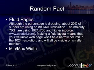 Random Fact Fluid Pages: Although the percentage is dropping, about 20% of surfers are using an 800x600 resolution. The majority, 76%, are using 1024x768 and higher (source: www.upsdell.com ). Making a fluid layout means that your valuable web page won't be a narrow column in the 1024 resolution, and will all be visible on smaller monitors. Min/Max Width 