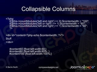Collapsible Columns <?php if($this->countModules('left and right') == 0) $contentwidth = &quot;100&quot;; if($this->countModules('left or right') == 1) $contentwidth = &quot;80&quot;; if($this->countModules('left and right') == 1) $contentwidth = &quot;60&quot;; ?> <div id=&quot;content<?php echo $contentwidth; ?>&quot;>  Stuff </div> #content60 {float:left;width:60:} #content80 {float:left;width:80%; } #content100 {float:left;width:100%;}  