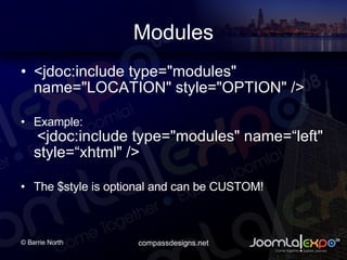 Modules <jdoc:include type=&quot;modules&quot; name=&quot;LOCATION&quot; style=&quot;OPTION&quot; />  Example:   <jdoc:include type=&quot;modules&quot; name=left&quot; style=xhtml&quot; />  The $style is optional and can be CUSTOM! 