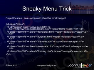 Sneaky Menu Trick Output the menu from Joomla and style that small snippet <ul class=&quot;menu&quot;> <li id=&quot;current&quot; class=&quot;active item109&quot;><a href=&quot;http://www.compassdesigns.net/&quot;><span>Home</span></a> </li> <li class=&quot;item104&quot;><a href=&quot;/templates.html&quot;><span>Templates</span></a> </li> <li class=&quot;item103&quot;><a href=&quot;/tutorials.html&quot;><span>Tutorials</span></a> </li> <li class=&quot;item105&quot;><a href=&quot;/services.html&quot;><span>Services</span></a> </li> <li class=&quot;item95&quot;><a href=&quot;/downloads.html&quot;><span>Downloads</span></a> </li> <li class=&quot;item131&quot;><a href=&quot;/training.html&quot;><span>Training</span></a> </li> </ul> 