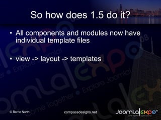 So how does 1.5 do it? All components and modules now have individual template files view -> layout -> templates 