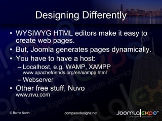 Designing Differently WYSIWYG HTML editors make it easy to create web pages. But, Joomla generates pages dynamically. You have to have a host: Localhost, e.g. WAMP, XAMPP www.apachefriends.org/en/xampp.html Webserver Other free stuff, Nuvo www.nvu.com 