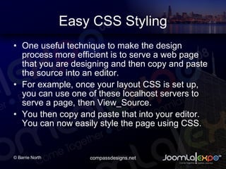 Easy CSS Styling One useful technique to make the design process more efficient is to serve a web page that you are designing and then copy and paste the source into an editor. For example, once your layout CSS is set up, you can use one of these localhost servers to serve a page, then View_Source. You then copy and paste that into your editor. You can now easily style the page using CSS.  