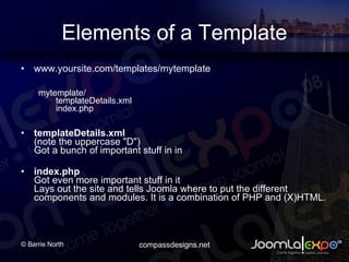Elements of a Template www.yoursite.com/templates/mytemplate mytemplate/ templateDetails.xml  index.php templateDetails.xml (note the uppercase &quot;D&quot;)  Got a bunch of important stuff in in   index.php Got even more important stuff in it Lays out the site and tells Joomla where to put the different components and modules. It is a combination of PHP and (X)HTML.  