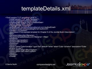 templateDetails.xml <?xml version=&quot;1.0&quot; encoding=&quot;utf-8&quot;?>  <install version=&quot;1.5&quot; type=&quot;template&quot;> ?????  <name>TemplateTutorial15</name> ?????  <creationDate>August 2007</creationDate> ?????  <author>Barrie North</author> ?????  <copyright>GPL</copyright> ?????  <authorEmail>  [email_address] </authorEmail> ?????  <authorUrl>www.compassdesigns.net</authorUrl> ?????  <version>1.0</version> ?????  <description>First example template for Chapter 9 of the Joomla Book</description> ?????  <files> ???????????  <filename>index.php</filename> ???????????  <filename>templateDetails.xml</filename> </files> ?????  <positions> ??????????? ???????????  <position>top</position> ???????????  <position>left</position>??  </positions> ????????  <params> ???????????  <param name=&quot;colorVariation&quot; type=&quot;list&quot; default=&quot;white&quot; label=&quot;Color Variation&quot; description=&quot;Color variation to use&quot;> ?????????????????  <option value=&quot;blue&quot;>Blue</option> ?????????????????  <option value=&quot;red&quot;>Red</option> ???????????  </param> ????????  </params>  </install>  