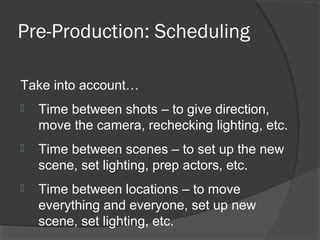 Pre-Production: Scheduling
Take into account…
 Time between shots – to give direction,
move the camera, rechecking lighting, etc.
 Time between scenes – to set up the new
scene, set lighting, prep actors, etc.
 Time between locations – to move
everything and everyone, set up new
scene, set lighting, etc.
 
