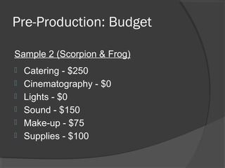 Pre-Production: Budget
Sample 2 (Scorpion & Frog)
 Catering - $250
 Cinematography - $0
 Lights - $0
 Sound - $150
 Make-up - $75
 Supplies - $100
 