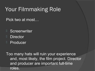 Your Filmmaking Role
Pick two at most…
 Screenwriter
 Director
 Producer
Too many hats will ruin your experience
and, most likely, the film project. Director
and producer are important full-time
roles.
 