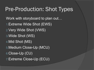 Pre-Production: Shot Types
Work with storyboard to plan out…
1.Extreme Wide Shot (EWS)
2.Very Wide Shot (VWS)
3.Wide Shot (WS)
4.Mid Shot (MS)
5.Medium Close-Up (MCU)
6.Close-Up (CU)
7.Extreme Close-Up (ECU)
 