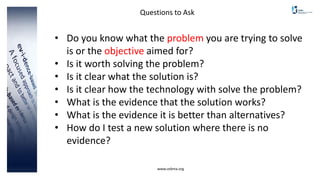 www.cebma.org
Questions to Ask
• Do you know what the problem you are trying to solve
is or the objective aimed for?
• Is it worth solving the problem?
• Is it clear what the solution is?
• Is it clear how the technology with solve the problem?
• What is the evidence that the solution works?
• What is the evidence it is better than alternatives?
• How do I test a new solution where there is no
evidence?
 