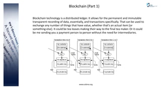 www.cebma.org
Blockchain (Part 1)
Blockchain technology is a distributed ledger. It allows for the permanent and immutable
transparent recording of data, essentially, and transactions specifically. That can be used to
exchange any number of things that have value, whether that’s an actual item [or
something else]. It could be tea leaves making their way to the final tea maker. Or it could
be me sending you a payment person to person without the need for intermediaries.
 