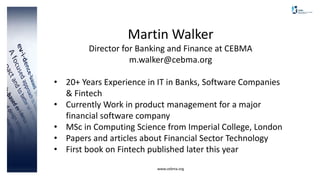 www.cebma.org
Martin Walker
Director for Banking and Finance at CEBMA
m.walker@cebma.org
• 20+ Years Experience in IT in Banks, Software Companies
& Fintech
• Currently Work in product management for a major
financial software company
• MSc in Computing Science from Imperial College, London
• Papers and articles about Financial Sector Technology
• First book on Fintech published later this year
 