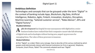 www.cebma.org
Digital (part 1)
Ambitious Definition
Technologies and concepts that can be grouped under the term “Digital” in
the context of banking include Apps, Blockchain, Big Data, Artificial
Intelligence, Robotics, Agile, Fintech, Innovation, Analytics, Disruption,
Machine Learning, “tailored customer service”, “Robo Advisor”, APIs and
“Digital Factory”.
At first “Digital”, as a label, filled a very real gap. How to describe all the various methods by which
people could electronically interact with financial institutions (or firms in general), Telephone,
Computer, Smart Phone, Tablet? The commonly adopted word was “Digital”.
Muddled Definition
Modest Definition
 