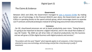 www.cebma.org
Digital (part 2)
The Claims & Evidence
Government
Between 2012 and 2016, the Government managed to save a massive £3.9bn by making
better use of technology. In the financial 2014/15 year alone, the Government saw a fall of
£391m in spending thanks to the spend controls group, which encourages teams to separate
out IT contracts and build prototypes instead of writing long procurement documentation.
Commerce
..for GE, cloud-based processes are set to boost productivity even more. “Going forward,
it's going to be important to become a digital industrial, and it's the cloud that enables it,”
says Mr Fowler. “By 2020 we will drive $1bn of industrial productivity into the business
and we will grow a $15bn digital business with digital products and services.”
The problem with the word “Digital” which logically applies to all computers, it that it becoming
attached to every new technology, old technology and fad like a holy blessing to justify IT
investment
 