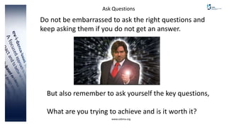 www.cebma.org
Ask Questions
But also remember to ask yourself the key questions,
What are you trying to achieve and is it worth it?
Do not be embarrassed to ask the right questions and
keep asking them if you do not get an answer.
 