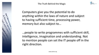 www.cebma.org
The Truth Behind the Magic
Computers give you the potential to do
anything within the laws of nature and subject
to having sufficient time, processing power,
memory but also subject to…
…people to write programmes with sufficient skill,
intelligence, imagination and understanding. Not
to mention people can set the IT people off in the
right direction.
 
