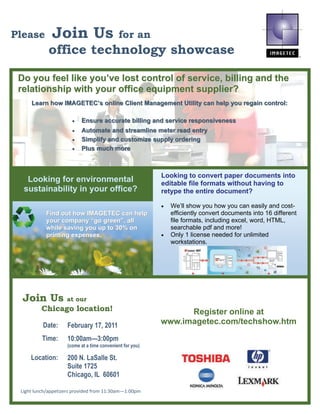 Please        Join Us                        for an
            office technology showcase

 Do you feel like you’ve lost control of service, billing and the
 relationship with your office equipment supplier?
     Learn how IMAGETEC’s online Client Management Utility can help you regain control:

                       •   Ensure accurate billing and service responsiveness
                       •   Automate and streamline meter read entry
                       •   Simplify and customize supply ordering
                       •   Plus much more



                                                           Looking to convert paper documents into
   Looking for environmental                               editable file formats without having to
  sustainability in your office?                           retype the entire document?

                                                           •   We’ll show you how you can easily and cost-
           Find out how IMAGETEC can help                      efficiently convert documents into 16 different
           your company “go green”, all                        file formats, including excel, word, HTML,
           while saving you up to 30% on                       searchable pdf and more!
           printing expenses.
                    expenses                               •   Only 1 license needed for unlimited
                                                               workstations.




  Join Us           at our
         Chicago location!                                       Register online at
          Date:      February 17, 2011                     www.imagetec.com/techshow.htm
          Time:      10:00am—3:00pm
                     (come at a time convenient for you)

     Location:       200 N. LaSalle St.
                     Suite 1725
                     Chicago, IL 60601

 Light lunch/appetizers provided from 11:30am—1:00pm 
 
