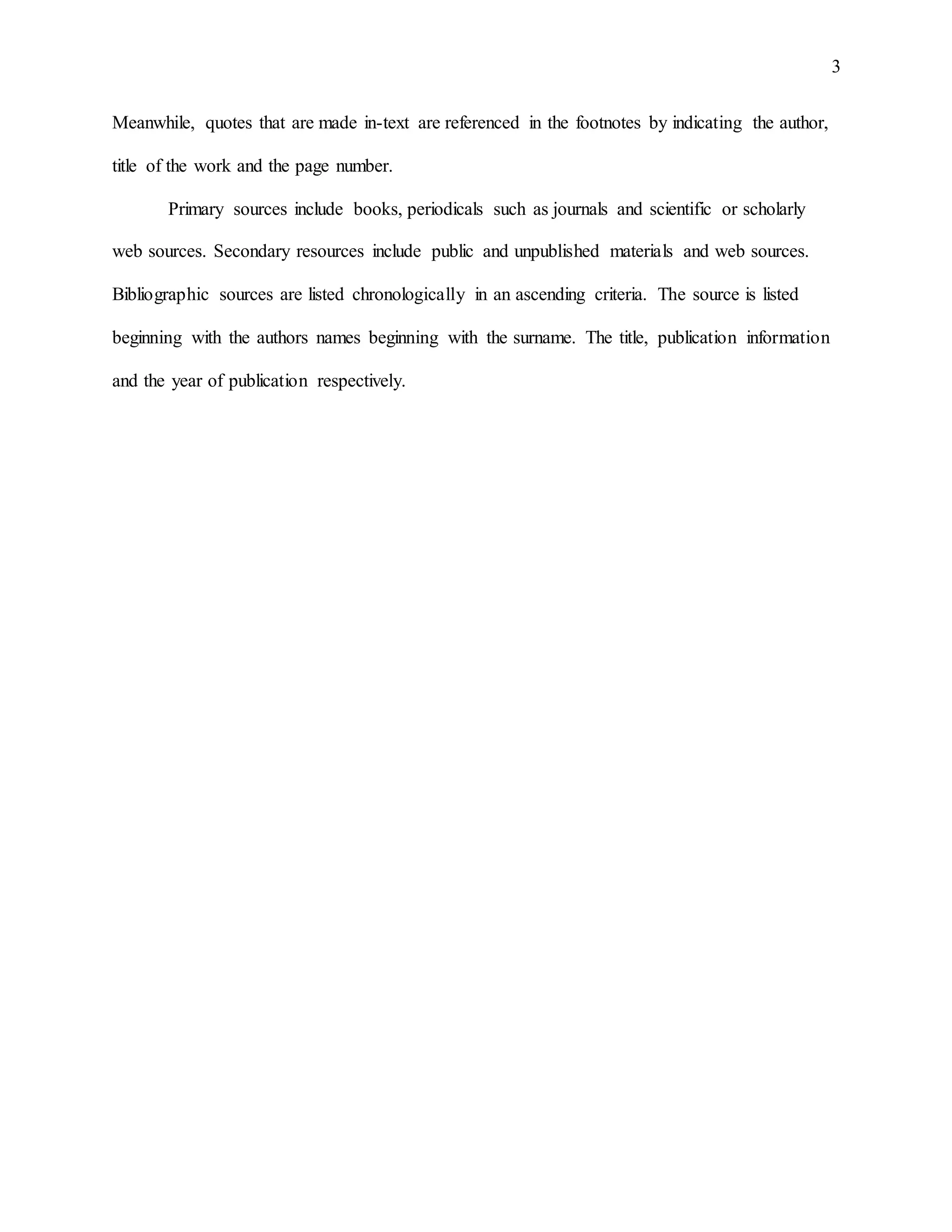 3
Meanwhile, quotes that are made in-text are referenced in the footnotes by indicating the author,
title of the work and the page number.
Primary sources include books, periodicals such as journals and scientific or scholarly
web sources. Secondary resources include public and unpublished materials and web sources.
Bibliographic sources are listed chronologically in an ascending criteria. The source is listed
beginning with the authors names beginning with the surname. The title, publication information
and the year of publication respectively.
 