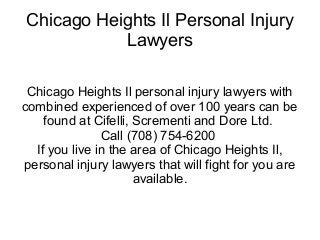 Chicago Heights Il Personal Injury
           Lawyers

 Chicago Heights Il personal injury lawyers with
combined experienced of over 100 years can be
    found at Cifelli, Scrementi and Dore Ltd.
               Call (708) 754-6200
  If you live in the area of Chicago Heights Il,
personal injury lawyers that will fight for you are
                      available.
 