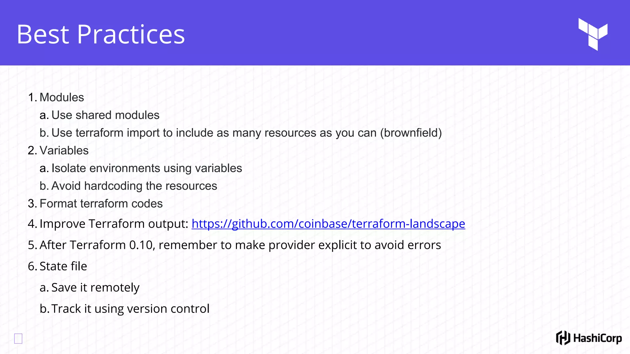 Best Practices
1. Modules
a. Use shared modules
b. Use terraform import to include as many resources as you can (brownfield)
2. Variables
a. Isolate environments using variables
b. Avoid hardcoding the resources
3. Format terraform codes
4. Improve Terraform output: https://github.com/coinbase/terraform-landscape
5. After Terraform 0.10, remember to make provider explicit to avoid errors
6. State file
a. Save it remotely
b.Track it using version control
 