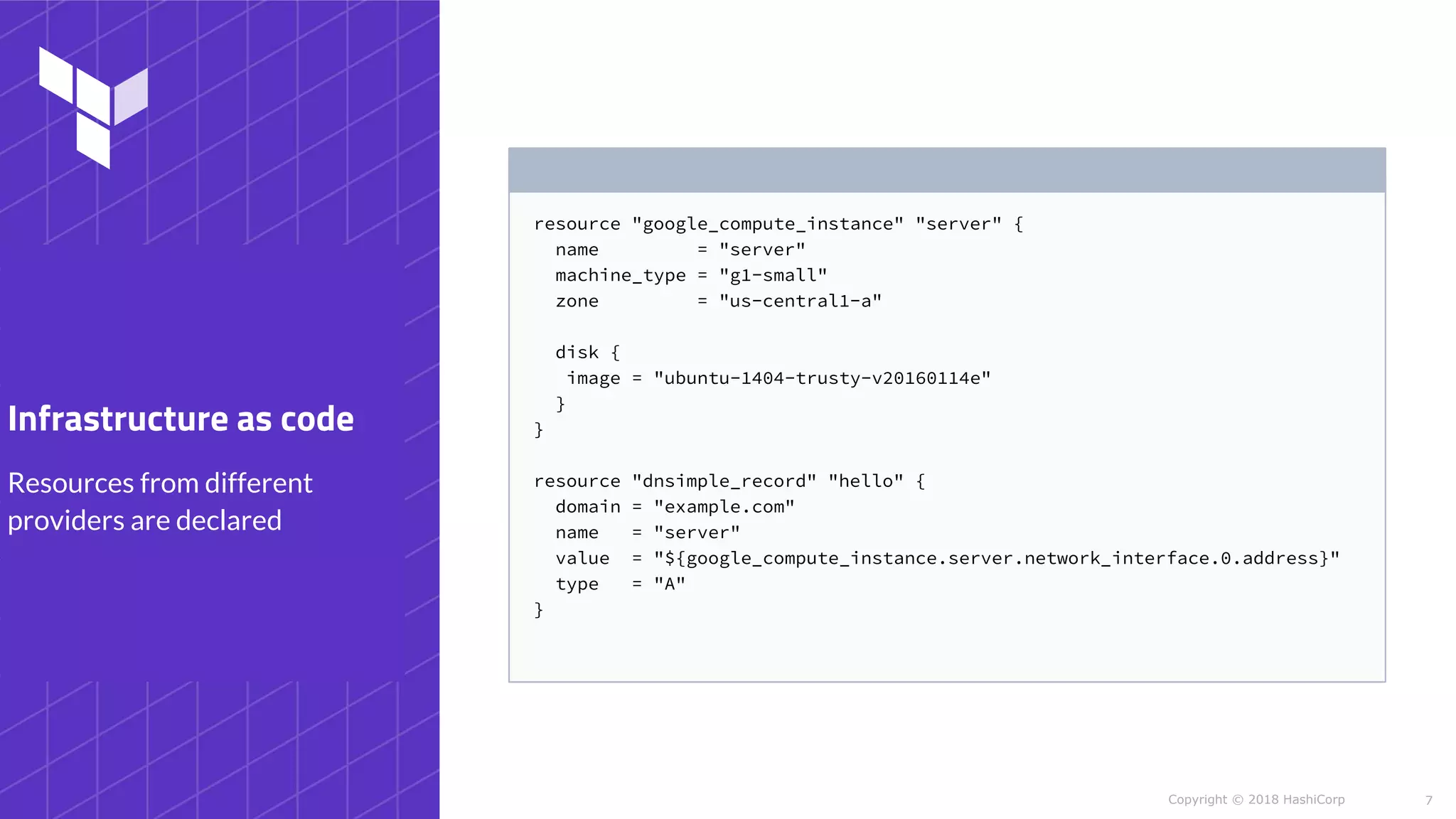 Copyright © 2018 HashiCorp
resource "google_compute_instance" "server" {
name = "server"
machine_type = "g1-small"
zone = "us-central1-a"
disk {
image = "ubuntu-1404-trusty-v20160114e"
}
}
resource "dnsimple_record" "hello" {
domain = "example.com"
name = "server"
value = "${google_compute_instance.server.network_interface.0.address}"
type = "A"
}
7
Resources from different
providers are declared
Infrastructure as code
 