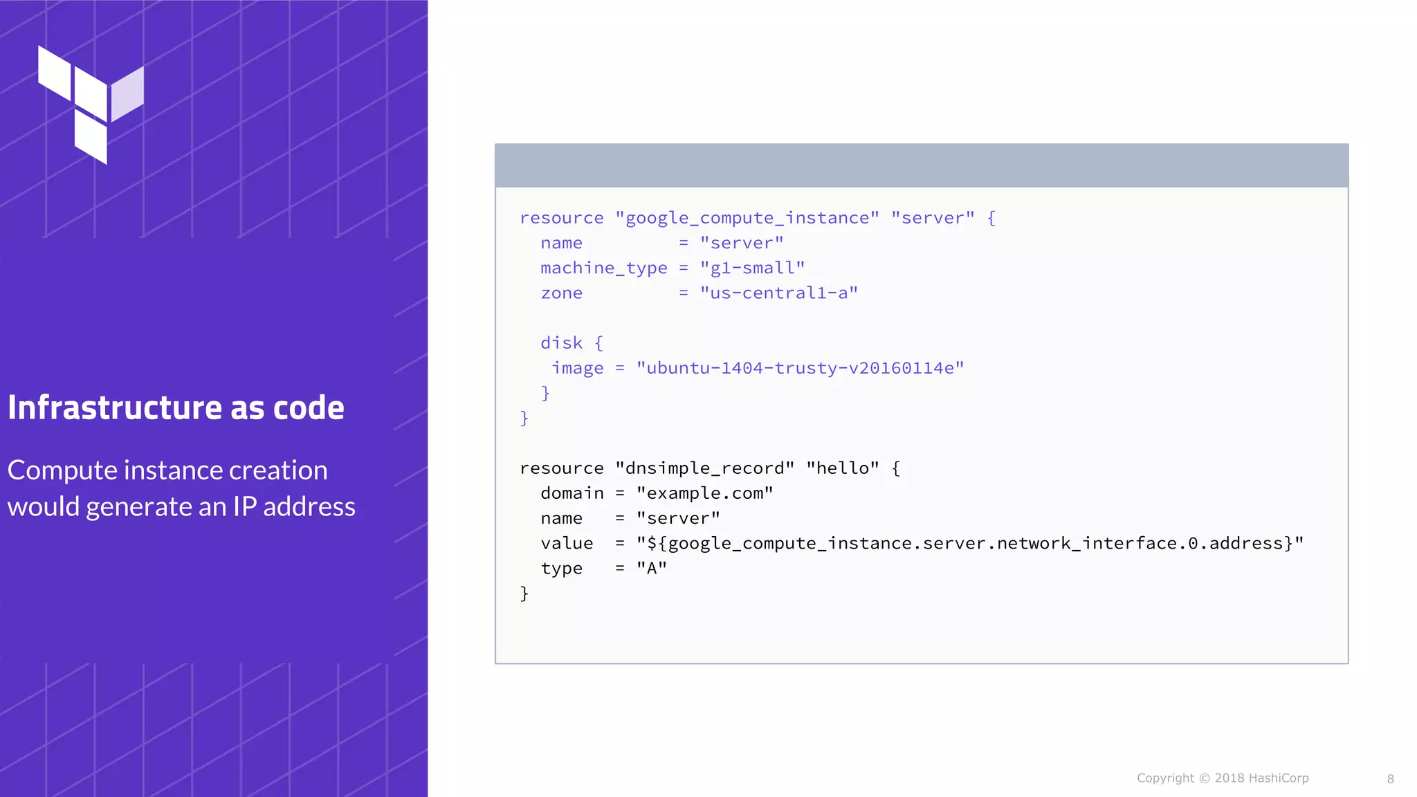 Copyright © 2018 HashiCorp
resource "google_compute_instance" "server" {
name = "server"
machine_type = "g1-small"
zone = "us-central1-a"
disk {
image = "ubuntu-1404-trusty-v20160114e"
}
}
resource "dnsimple_record" "hello" {
domain = "example.com"
name = "server"
value = "${google_compute_instance.server.network_interface.0.address}"
type = "A"
}
8
Compute instance creation
would generate an IP address
Infrastructure as code
 