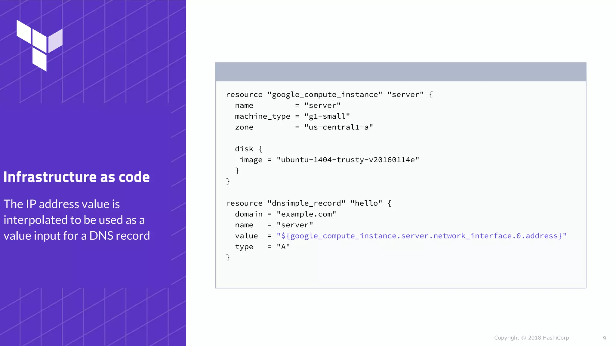 Copyright © 2018 HashiCorp
resource "google_compute_instance" "server" {
name = "server"
machine_type = "g1-small"
zone = "us-central1-a"
disk {
image = "ubuntu-1404-trusty-v20160114e"
}
}
resource "dnsimple_record" "hello" {
domain = "example.com"
name = "server"
value = "${google_compute_instance.server.network_interface.0.address}"
type = "A"
}
9
The IP address value is
interpolated to be used as a
value input for a DNS record
Infrastructure as code
 