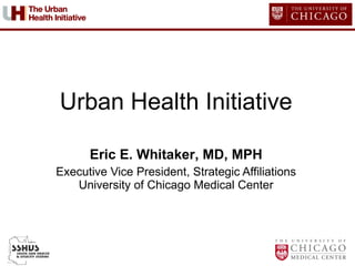Urban Health Initiative Eric E. Whitaker , MD, MPH Executive Vice President, Strategic Affiliations University of Chicago Medical Center 