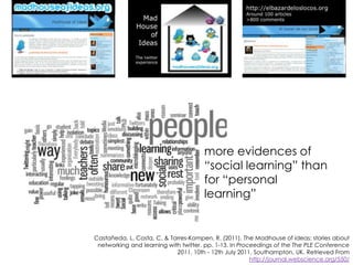 more evidences of
“social learning” than
for “personal
learning”

Castañeda, L. Costa, C. & Torres-Kompen, R. (2011). The Madhouse of ideas: stories about
networking and learning with twitter. pp. 1-13. In Proceedings of the The PLE Conference
2011, 10th - 12th July 2011, Southampton, UK. Retrieved From
http://journal.webscience.org/550/

 